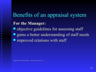 Benefits of an appraisal system For the Manager: objective guidelines for assessing staff gains a better understanding of staff needs improved relations with staff adapted from “Managing People” - Rosemary Thomson p 103 