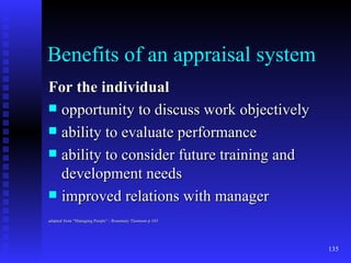 Benefits of an appraisal system For the individual opportunity to discuss work objectively ability to evaluate performance ability to consider future training and development needs improved relations with manager adapted from “Managing People” - Rosemary Thomson p 103 