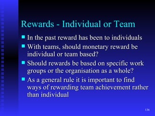 Rewards - Individual or Team In the past reward has been to individuals With teams, should monetary reward be individual or team based? Should rewards be based on specific work groups or the organisation as a whole? As a general rule it is important to find ways of rewarding team achievement rather than individual 