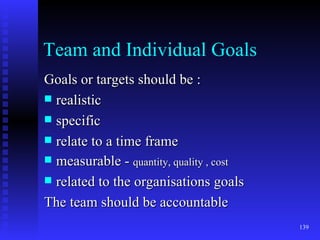 Team and Individual Goals Goals or targets should be : realistic specific relate to a time frame measurable -  quantity, quality , cost related to the organisations goals The team should be accountable 