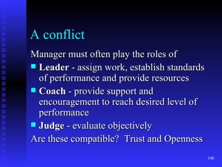A conflict Manager must often play the roles of Leader  - assign work, establish standards of performance and provide resources Coach  - provide support and encouragement to reach desired level of performance Judge  - evaluate objectively Are these compatible?  Trust and Openness 