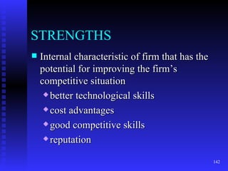STRENGTHS Internal characteristic of firm that has the potential for improving the firm’s competitive situation better technological skills cost advantages good competitive skills reputation 