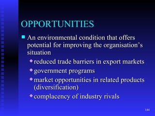OPPORTUNITIES An environmental condition that offers potential for improving the organisation’s situation  reduced trade barriers in export markets government programs market opportunities in related products (diversification) complacency of industry rivals 