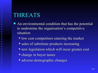 THREATS An environmental condition that has the potential to undermine the organisation’s competitive situation low cost competitors entering the market sales of substitute products increasing new legislation which will incur greater cost change in buyer tastes adverse demographic changes  