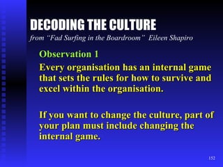 DECODING THE CULTURE from “Fad Surfing in the Boardroom”  Eileen Shapiro Observation 1 Every organisation has an internal game that sets the rules for how to survive and excel within the organisation. If you want to change the culture, part of your plan must include changing the internal game. 