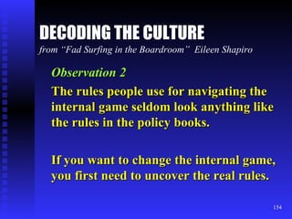 DECODING THE CULTURE from “Fad Surfing in the Boardroom”  Eileen Shapiro Observation 2 The rules people use for navigating the internal game seldom look anything like the rules in the policy books. If you want to change the internal game, you first need to uncover the real rules. 