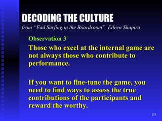DECODING THE CULTURE from “Fad Surfing in the Boardroom”  Eileen Shapiro Observation 3 Those who excel at the internal game are not always those who contribute to performance. If you want to fine-tune the game, you need to find ways to assess the true contributions of the participants and reward the worthy. 