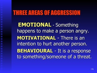 THREE AREAS OF AGGRESSION   EMOTIONAL  -  Something happens to make a person angry. MOTIVATIONAL   - There is an intention to hurt another person. BEHAVIOURAL  - It is a response to something/someone of a threat. 