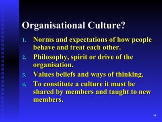 Organisational Culture? Norms and expectations of how people behave and treat each other. Philosophy, spirit or drive of the organisation. Values beliefs and ways of thinking. To constitute a culture it must be shared by members and taught to new members. 