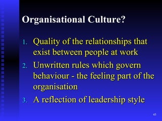 Organisational Culture? Quality of the relationships that exist between people at work Unwritten rules which govern behaviour - the feeling part of the organisation A reflection of leadership style 