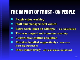 THE IMPACT OF TRUST - ON PEOPLE   People enjoy working Staff and managers feel valued Extra work taken on willingly  -  no exploitation Two way respect and common courtesy Constructive conflict resolution Mistakes handled supportively -  seen as a learning experience Ideas shared freely -  all good ideas considered 