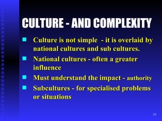CULTURE - AND COMPLEXITY Culture is not simple  - it is overlaid by national cultures and sub cultures. National cultures - often a greater influence Must understand the impact -  authority Subcultures - for specialised problems or situations 