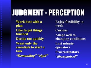 JUDGMENT - PERCEPTION Work best with a plan Like to get things finished Decide too quickly Want only the essentials to start a task “ Demanding” “rigid” Enjoy flexibility in work Curious Adapt well to changing conditions Last minute operators Procrastinators “ disorganised” 