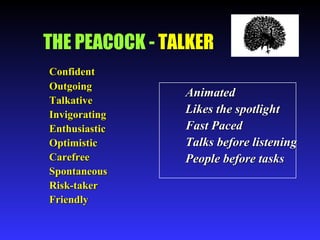 THE PEACOCK -  TALKER Confident Outgoing Talkative Invigorating Enthusiastic Optimistic Carefree Spontaneous Risk-taker Friendly Animated Likes the spotlight Fast Paced Talks before listening People before tasks 