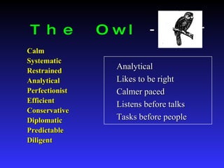 The Owl   - Thinker Calm Systematic Restrained Analytical Perfectionist Efficient Conservative Diplomatic Predictable Diligent Analytical Likes to be right Calmer paced Listens before talks Tasks before people 