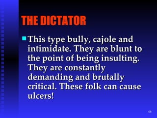 THE DICTATOR This type bully, cajole and intimidate. They are blunt to the point of being insulting. They are constantly demanding and brutally critical. These folk can cause ulcers! 
