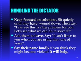 HANDLING THE DICTATOR Keep focused on solutions.  Sit quietly until they have  wound down. Then say: “I can see this is a big problem for you. Let’s see what we can do to solve it!” Ask them to leave.  Say: “I can’t listen to you when you are using that tone of voice”. Say their name loudly  if you think they might become violent!  It will help. 