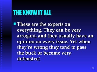 THE KNOW IT ALL These are the experts on everything. They can be very arrogant, and they usually have an opinion on every issue. Yet when they’re wrong they tend to pass the buck or become very defensive! 