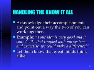 HANDLING THE KNOW IT ALL Acknowledge their accomplishments and point out a way the two of you can work together. Example:   “Your idea is very good and it sounds like that coupled with my systems and expertise, we could make a difference!” Let them know that great minds think alike! 