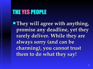 THE  YES  PEOPLE They will agree with anything, promise any deadline, yet they rarely deliver. While they are always sorry (and can be charming), you cannot trust them to do what they say! 