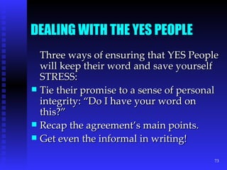 DEALING WITH THE YES PEOPLE Three ways of ensuring that YES People will keep their word and save yourself STRESS: Tie their promise to a sense of personal integrity: “Do I have your word on this?” Recap the agreement’s main points. Get even the informal in writing! 