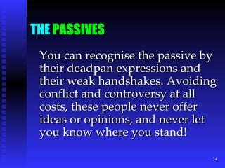 THE  PASSIVES You can recognise the passive by their deadpan expressions and their weak handshakes. Avoiding conflict and controversy at all costs, these people never offer ideas or opinions, and never let you know where you stand! 