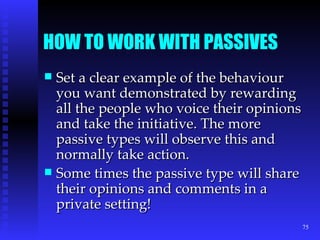 HOW TO WORK WITH PASSIVES Set a clear example of the behaviour you want demonstrated by rewarding all the people who voice their opinions and take the initiative. The more passive types will observe this and normally take action. Some times the passive type will share their opinions and comments in a private setting! 
