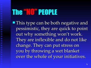 The  “NO”  PEOPLE This type can be both negative and pessimistic, they are quick to point out why something won’t work. They are inflexible and do not like change. They can put stress on you by throwing a wet blanket over the whole of your initiatives. 