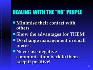 DEALING  WITH THE “NO” PEOPLE   Minimise their contact with others. Show the advantages for THEM! Do change management in small pieces. Never use negative communication back to them - keep it positive! 
