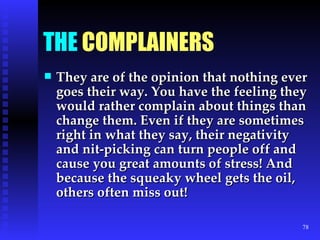 THE  COMPLAINERS They are of the opinion that nothing ever goes their way. You have the feeling they would rather complain about things than change them. Even if they are sometimes right in what they say, their negativity and nit-picking can turn people off and cause you great amounts of stress! And because the squeaky wheel gets the oil, others often miss out!  