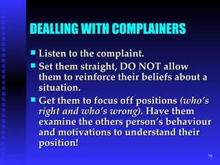 DEALLING WITH COMPLAINERS Listen to the complaint. Set them straight, DO NOT allow them to reinforce their beliefs about a situation. Get them to focus off positions  (who’s right and who’s wrong).  Have them examine the others person’s behaviour and motivations to understand their position! 
