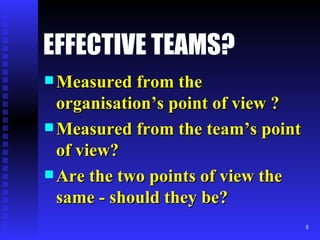 EFFECTIVE TEAMS? Measured from the organisation’s point of view ? Measured from the team’s point of view? Are the two points of view the same - should they be? 