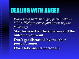 DEALING WITH ANGER When faced with an angry person who is VERY likely to cause your stress try the following: Stay focussed on the situation and the outcome you want. Don’t get distracted by the other person’s anger. Don’t take insults personally. 