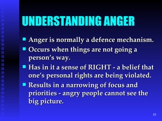UNDERSTANDING ANGER Anger is normally a defence mechanism. Occurs when things are not going a person’s way. Has in it a sense of RIGHT - a belief that one’s personal rights are being violated. Results in a narrowing of focus and priorities - angry people cannot see the big picture. 