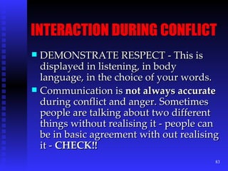 INTERACTION DURING CONFLICT DEMONSTRATE RESPECT - This is displayed in listening, in body language, in the choice of your words. Communication is  not always accurate  during conflict and anger. Sometimes people are talking about two different things without realising it - people can be in basic agreement with out realising it -  CHECK!! 