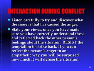 INTERACTION DURING CONFLICT Listen carefully to try and discover what the issue is that has caused the anger. State your views, once you have made sure you have correctly understood these and reflected back the other person’s feelings about the situation. RESIST the temptation to strike back. If you can reflect the person’s anger in an empathetic way you will be surprised how much it will defuse the situation. 