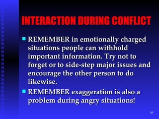 INTERACTION DURING CONFLICT REMEMBER in emotionally charged situations people can withhold important information. Try not to forget or to side-step major issues and encourage the other person to do likewise. REMEMBER exaggeration is also a problem during angry situations!  