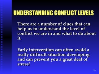 UNDERSTANDING CONFLICT LEVELS There are a number of clues that can help us to understand the level of conflict we are in and what to do about it. Early intervention can often avoid a really difficult situation developing and can prevent you a great deal of stress! 