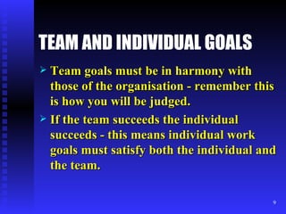 TEAM AND INDIVIDUAL GOALS Team goals must be in harmony with those of the organisation - remember this is how you will be judged. If the team succeeds the individual succeeds - this means individual work goals must satisfy both the individual and the team. 