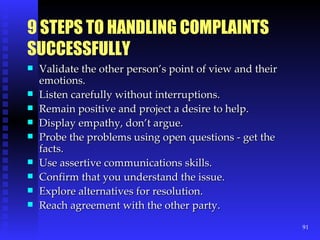 9 STEPS TO HANDLING COMPLAINTS SUCCESSFULLY Validate the other person’s point of view and their emotions. Listen carefully without interruptions. Remain positive and project a desire to help. Display empathy, don’t argue. Probe the problems using open questions - get the facts. Use assertive communications skills. Confirm that you understand the issue. Explore alternatives for resolution. Reach agreement with the other party. 
