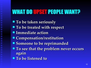 WHAT DO  UPSET  PEOPLE WANT? To be taken seriously To be treated with respect Immediate action Compensation/restitution Someone to be reprimanded To see that the problem never occurs again To be listened to 
