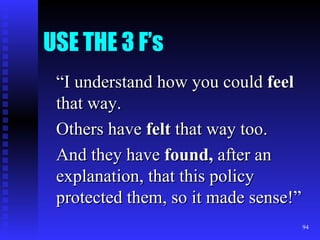 USE THE 3 F’s “ I understand how you could  feel  that way. Others have  felt  that way too. And they have  found,  after an explanation, that this policy protected them, so it made sense!” 