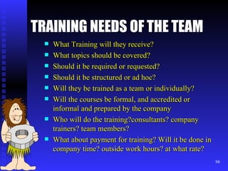 TRAINING NEEDS OF THE TEAM What Training will they receive? What topics should be covered? Should it be required or requested? Should it be structured or ad hoc? Will they be trained as a team or individually? Will the courses be formal, and accredited or informal and prepared by the company Who will do the training?consultants? company trainers? team members? What about payment for training? Will it be done in company time? outside work hours? at what rate? 