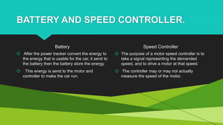 BATTERY AND SPEED CONTROLLER.
Battery
 After the power tracker convert the energy to
the energy that is usable for the car, it send to
the battery then the battery store the energy.
 This energy is send to the motor and
controller to make the car run.
Speed Controller
 The purpose of a motor speed controller is to
take a signal representing the demanded
speed, and to drive a motor at that speed.
 The controller may or may not actually
measure the speed of the motor.
 