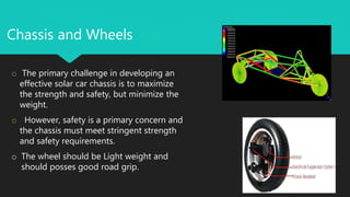 Chassis and Wheels
o The primary challenge in developing an
effective solar car chassis is to maximize
the strength and safety, but minimize the
weight.
o However, safety is a primary concern and
the chassis must meet stringent strength
and safety requirements.
o The wheel should be Light weight and
should posses good road grip.
 