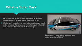 What is Solar Car?
 A solar vehicle is an electric vehicle powered by a type of
renewable energy, by solar energy obtained from sun.
 It further get’s converted into electrical energy through panels
on the surface of the vehicle.(i.e. thermal energy is collected in
solar panel and it convert into electrical energy)
Toyota says it's been able to achieve a rated
power generation of 860 W
 