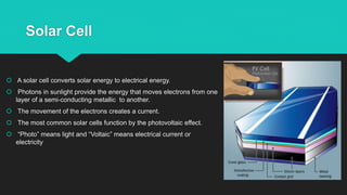 Solar Cell
 A solar cell converts solar energy to electrical energy.
 Photons in sunlight provide the energy that moves electrons from one
layer of a semi-conducting metallic to another.
 The movement of the electrons creates a current.
 The most common solar cells function by the photovoltaic effect.
 “Photo” means light and “Voltaic” means electrical current or
electricity
 