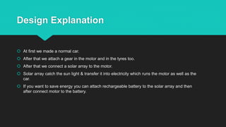 Design Explanation
 At first we made a normal car.
 After that we attach a gear in the motor and in the tyres too.
 After that we connect a solar array to the motor.
 Solar array catch the sun light & transfer it into electricity which runs the motor as well as the
car.
 If you want to save energy you can attach rechargeable battery to the solar array and then
after connect motor to the battery.
 