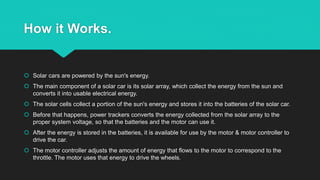 How it Works.
 Solar cars are powered by the sun's energy.
 The main component of a solar car is its solar array, which collect the energy from the sun and
converts it into usable electrical energy.
 The solar cells collect a portion of the sun's energy and stores it into the batteries of the solar car.
 Before that happens, power trackers converts the energy collected from the solar array to the
proper system voltage, so that the batteries and the motor can use it.
 After the energy is stored in the batteries, it is available for use by the motor & motor controller to
drive the car.
 The motor controller adjusts the amount of energy that flows to the motor to correspond to the
throttle. The motor uses that energy to drive the wheels.
 