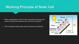 Working Principle of Solar Cell
 When sunlight falls on the PV Cell, it absorbs the energy from
photons and free the electrons from the Semi-conductor.
 flow of electrons takes place which produces an electricity.
 